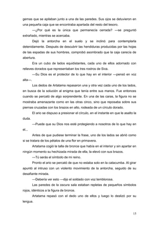 gemas que se apilaban junto a una de las paredes. Sus ojos se detuvieron en
una pequeña caja que se encontraba apartada del resto del tesoro.
         —¿Por qué es la única que permanecía cerrada? —se preguntó
extrañado, mientras se acercaba.
         Dejó la antorcha en el suelo y se inclinó para contemplarla
detenidamente. Después de descubrir las hendiduras producidas por las hojas
de las espadas de sus hombres, comprobó asombrado que la caja carecía de
abertura.
         Era un cubo de lados equidistantes, cada uno de ellos adornado con
relieves dorados que representaban los tres rostros de Siva.
         —Su Dios es el protector de lo que hay en el interior —pensó en voz
alta—.
         Los dedos de Artatama repasaron una y otra vez cada uno de los lados,
en busca de la solución al enigma que tenía entre sus manos. Fue entonces
cuando se percató de algo sorprendente. En una de las caras, la figura no se
mostraba amenazante como en las otras cinco, sino que reposaba sobre sus
piernas cruzadas con los brazos en alto, rodeada de un círculo dorado.
         El ario se dispuso a presionar el círculo, en el instante en que le asalto la
duda.
         —Puede que su Dios nos esté protegiendo a nosotros de lo que hay en
el...
         Antes de que pudiese terminar la frase, uno de los lados se abrió como
si se tratara de los pétalos de una flor en primavera.
         Artatama cogió la talla de bronce que había en el interior y sin apartar en
ningún momento su hechizada mirada de ella, la elevó con sus brazos.
         —Tú serás el símbolo de mi reino.
         Pronto el ario se percató de que no estaba solo en la catacumba. Al girar
apuntó al intruso con un violento movimiento de la antorcha, seguido de su
desafiante mirada.
         —Debería ver esto —dijo el soldado con voz temblorosa.
         Las paredes de la oscura sala estaban repletas de pequeños símbolos
rojos, idénticos a la figura de bronce.
         Artatama repasó con el dedo uno de ellos y luego lo deslizó por su
lengua.


                                                                                   15
 