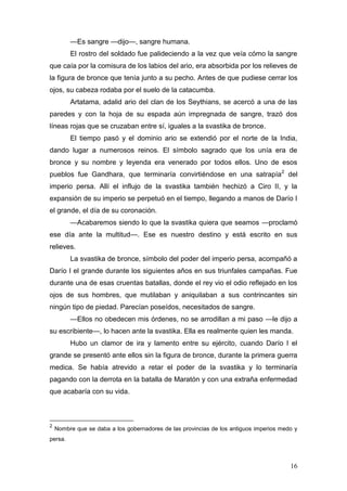 —Es sangre —dijo—, sangre humana.
         El rostro del soldado fue palideciendo a la vez que veía cómo la sangre
que caía por la comisura de los labios del ario, era absorbida por los relieves de
la figura de bronce que tenía junto a su pecho. Antes de que pudiese cerrar los
ojos, su cabeza rodaba por el suelo de la catacumba.
         Artatama, adalid ario del clan de los Seythians, se acercó a una de las
paredes y con la hoja de su espada aún impregnada de sangre, trazó dos
líneas rojas que se cruzaban entre sí, iguales a la svastika de bronce.
         El tiempo pasó y el dominio ario se extendió por el norte de la India,
dando lugar a numerosos reinos. El símbolo sagrado que los unía era de
bronce y su nombre y leyenda era venerado por todos ellos. Uno de esos
pueblos fue Gandhara, que terminaría convirtiéndose en una satrapía 2 del
imperio persa. Allí el influjo de la svastika también hechizó a Ciro II, y la
expansión de su imperio se perpetuó en el tiempo, llegando a manos de Darío I
el grande, el día de su coronación.
         —Acabaremos siendo lo que la svastika quiera que seamos —proclamó
ese día ante la multitud—. Ese es nuestro destino y está escrito en sus
relieves.
         La svastika de bronce, símbolo del poder del imperio persa, acompañó a
Darío I el grande durante los siguientes años en sus triunfales campañas. Fue
durante una de esas cruentas batallas, donde el rey vio el odio reflejado en los
ojos de sus hombres, que mutilaban y aniquilaban a sus contrincantes sin
ningún tipo de piedad. Parecían poseídos, necesitados de sangre.
         —Ellos no obedecen mis órdenes, no se arrodillan a mi paso —le dijo a
su escribiente—, lo hacen ante la svastika. Ella es realmente quien les manda.
         Hubo un clamor de ira y lamento entre su ejército, cuando Darío I el
grande se presentó ante ellos sin la figura de bronce, durante la primera guerra
medica. Se había atrevido a retar el poder de la svastika y lo terminaría
pagando con la derrota en la batalla de Maratón y con una extraña enfermedad
que acabaría con su vida.



2
    Nombre que se daba a los gobernadores de las provincias de los antiguos imperios medo y
persa.



                                                                                        16
 