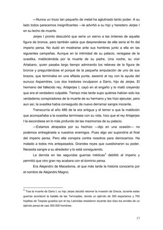 —Nunca un trozo tan pequeño de metal ha aglutinado tanto poder. A su
lado todos parecemos insignificantes —le advirtió a su hijo y heredero Jerjes I
en su lecho de muerte.
          Jerjes I pronto descubrió que sería un siervo a las órdenes de aquella
figura de bronce, pero también sabía que desprenderse de ella sería el fin del
imperio persa. No dudó en mostrarse ante sus hombres junto a ella en las
siguientes campañas. Aunque en la intimidad de su palacio, renegase de la
svastika, maldiciéndola por la muerte de su padre. Una noche, su visir
Artabano, quien pasaba largo tiempo admirando los relieves de la figura de
bronce y preguntándose el porqué de la pequeña amputación de uno de sus
brazos, que terminaba en una afilada punta, asesinó al rey con la ayuda del
eunuco Aspamitres. Los dos traidores inculparon a Darío, hijo de Jerjes. El
hermano del fallecido rey, Artajerjes I, cayó en el engaño y lo mató creyendo
que era el verdadero culpable. Tiempo más tarde supo quiénes habían sido los
verdaderos conspiradores de la muerte de su hermano y les hizo ejecutar, pero
aun así, la svastika había conseguido de nuevo derramar sangre inocente.
          Transcurría el año 486 de la era antigua y el temor a que la maldición
que acompañaba a la svastika terminase con su vida, hizo que el rey Artajerjes
I la escondiese en lo más profundo de las mazmorras de su palacio.
          —Estamos atrapados por su hechizo —dijo en una ocasión— no
podemos entregársela a nuestros enemigos. Pues algo así supondría el final
del imperio persa. Pero ella conspira contra nosotros para derrocarnos. Ha
matado a todos mis antepasados. Grandes reyes que cuestionaron su poder.
Necesita sangre a su alrededor y lo está consiguiendo.
          La derrota en las segundas guerras médicas3 debilitó al imperio y
permitió que otro gran rey acabara con el dominio persa.
          Era Alejandro de Macedonia, al que más tarde la historia conocería por
el nombre de Alejandro Magno.




3
    Tras la muerte de Dario I, su hijo Jerjes decidió retomar la invasión de Grecia, durante estas
guerras aconteció la batalla de las Termopilas, donde un ejército de 300 espartanos y 700
hoplitas de Tespias guiados por el rey Leónidas resistieron durante dos días los envites de un
ejército persa de casi 300.000 hombres.



                                                                                               17
 