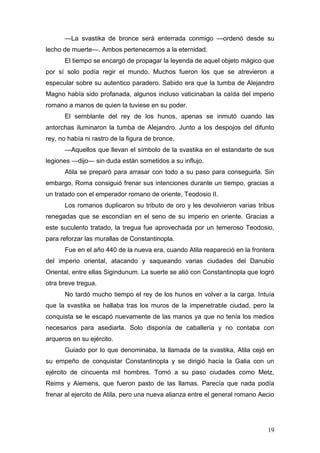 —La svastika de bronce será enterrada conmigo —ordenó desde su
lecho de muerte—. Ambos pertenecemos a la eternidad.
      El tiempo se encargó de propagar la leyenda de aquel objeto mágico que
por sí solo podía regir el mundo. Muchos fueron los que se atrevieron a
especular sobre su autentico paradero. Sabido era que la tumba de Alejandro
Magno había sido profanada, algunos incluso vaticinaban la caída del imperio
romano a manos de quien la tuviese en su poder.
      El semblante del rey de los hunos, apenas se inmutó cuando las
antorchas iluminaron la tumba de Alejandro. Junto a los despojos del difunto
rey, no había ni rastro de la figura de bronce.
      —Aquellos que llevan el símbolo de la svastika en el estandarte de sus
legiones —dijo— sin duda están sometidos a su influjo.
      Atila se preparó para arrasar con todo a su paso para conseguirla. Sin
embargo, Roma consiguió frenar sus intenciones durante un tiempo, gracias a
un tratado con el emperador romano de oriente, Teodosio II.
      Los romanos duplicaron su tributo de oro y les devolvieron varias tribus
renegadas que se escondían en el seno de su imperio en oriente. Gracias a
este suculento tratado, la tregua fue aprovechada por un temeroso Teodosio,
para reforzar las murallas de Constantinopla.
      Fue en el año 440 de la nueva era, cuando Atila reapareció en la frontera
del imperio oriental, atacando y saqueando varias ciudades del Danubio
Oriental, entre ellas Sigindunum. La suerte se alió con Constantinopla que logró
otra breve tregua.
      No tardó mucho tiempo el rey de los hunos en volver a la carga. Intuía
que la svastika se hallaba tras los muros de la impenetrable ciudad, pero la
conquista se le escapó nuevamente de las manos ya que no tenía los medios
necesarios para asediarla. Solo disponía de caballería y no contaba con
arqueros en su ejército.
      Guiado por lo que denominaba, la llamada de la svastika, Atila cejó en
su empeño de conquistar Constantinopla y se dirigió hacia la Galia con un
ejército de cincuenta mil hombres. Tomó a su paso ciudades como Metz,
Reims y Aiemens, que fueron pasto de las llamas. Parecía que nada podía
frenar al ejercito de Atila, pero una nueva alianza entre el general romano Aecio




                                                                              19
 