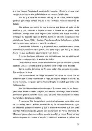 y el rey visigodo Teodorico I consiguió lo imposible, infringir la primera gran
derrota al ejercito de Atila en la batalla de los campos Cataláunicos.
       Aun así y a pesar de la derrota del rey de los hunos, hubo múltiples
pérdidas por ambos bandos. Incluso el rey Teodorico, murió en el campo de
batalla.
       Atila estaba convencido de que la derrota era debida al poder de la
svastika y que, mientras el imperio romano la tuviese en su poder, sería
invencible. Tiempo más tarde regresó para intentar una nueva invasión y
conseguir su deseada figura de bronce. Entró por el norte conquistando las
ciudades de Padua, Milán y Aquilea. Parecía que el rey de los hunos, tenía la
victoria en su mano y el camino hacia Roma allanado.
       El emperador Valentino III y el general Aecio mandaron como última
alternativa al papa León III el grande, para sellar la paz con Atila y así salvar
Roma y lo que quedaba de aquel imperio ya en declive.
       El rey de los hunos solo puso una condición para que se celebrase el
encuentro con el papa León III a orillas del río Po.
       La reunión fue cordial ya que el considerado por los cristianos como el
azote de Dios, por fin consiguió lo que durante tanto tiempo había deseado.
       Con la svastika de bronce por fin en su poder, Atila se sentía invencible.
Era un dios en la tierra.
       Una inquietante sed de sangre se apoderó del rey de los hunos, que no
satisfecho con el pacto obtenido con el Papa, se propuso allá por el año 453 de
la era moderna, conquistar por fin Constantinopla, la ciudad que tanto se le
había resistido.
       Atila también ansiaba contemplar cómo Roma era pasto de las llamas,
pero antes de ver su deseo cumplido, una extraña hemorragia nasal lo asfixió,
terminando prematuramente con su vida, tal como había sucedido con todos
los herederos de la figura maldita.
       El cuerpo de Atila fue sepultado con todos los honores en un triple cofre
de oro, plata y hierro. La última voluntad del rey de los hunos fue que su lugar
de descanso quedara en secreto y que la svastika de bronce que con tanto
sacrificio había conseguido, yaciera para siempre con él. Pero a diferencia de
Alejandro Magno, algo sorprendente sucedió aquella fría noche. Todos los que
estuvieron presentes durante el sepelio, comenzaron a cortarse la piel con sus


                                                                              20
 