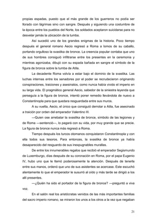 propias espadas, puesto que el más grande de los guerreros no podía ser
llorado con lágrimas sino con sangre. Después y siguiendo una costumbre de
la época entre los pueblos del Norte, los soldados aceptaron suicidarse para no
desvelar jamás la ubicación de la tumba.
       Así sucedió uno de los grandes enigmas de la historia. Poco tiempo
después el general romano Aecio regresó a Roma a lomos de su caballo,
portando orgulloso la svastika de bronce. La creencia popular contaba que uno
de sus hombres consiguió infiltrarse entre los presentes en la ceremonia y
mientras agonizaba, dibujó con su espada bañada en sangre el símbolo de la
figura de bronce sobre la tumba de Atila.
       La decadente Roma volvía a estar bajo el dominio de la svastika. Las
luchas internas entre los senadores por el poder se recrudecieron originando
conspiraciones, traiciones y asesinatos, como nunca había vivido el imperio en
su larga vida. El pragmático general Aecio, sabedor de la siniestra leyenda que
perseguía a la figura de bronce, intentó poner remedio llevándola de nuevo a
Constantinopla para que quedara resguardada entre sus muros.
       A su vuelta, Aecio, el único que consiguió derrotar a Atila, fue asesinado
a traición por orden del emperador Valentino III.
       —Quien ose arrebatar la svastika de bronce, símbolo de las legiones y
de Roma —sentenció—, lo pagará con su vida, por muy grande que se precie.
La figura de bronce nunca más regresó a Roma.
       Tiempo después los turcos otomanos conquistaron Constantinopla y con
ella todos sus tesoros. Para entonces, la svastika de bronce ya había
desaparecido del resguardo de sus inexpugnables murallas.
       De entre los innumerables regalos que recibió el emperador Segismundo
de Luxemburgo, días después de su coronación en Roma, por el papa Eugenio
IV, hubo uno que le llamó poderosamente la atención. Después de tenerla
entre sus manos, ordenó que uno de sus asistentes se acercase. Este escuchó
atentamente lo que el emperador le susurró al oído y más tarde se dirigió a los
allí presentes.
       —¿Quién ha sido el portador de la figura de bronce? —preguntó a viva
voz.
       En el salón real los aristócratas venidos de las más importantes familias
del sacro imperio romano, se miraron los unos a los otros a la vez que negaban


                                                                              21
 