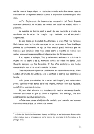 con la cabeza. Luego siguió un creciente murmullo entre los nobles, que se
transformó en un repentino silencio cuando el emperador levantó la figura ante
ellos.
         —¡Yo, Segismundo de Luxemburgo, emperador del Sacro Imperio
Romano Germánico, os muestro el símbolo del poder de nuestro reich! —
proclamó.
         La svastika de bronce pasó a partir de ese momento a presidir las
reuniones de la orden del dragón, cuyo fundador era el emperador
Segismundo.
         En esa época, en la ciudad de Adrianople, el joven Vlad y su hermano
Radu habían sido hechos prisioneros por los turcos otomanos. Durante el largo
periodo de confinamiento, el hijo de Vlad Dracul quedó fascinado por las
historias que contaban otros reos turcos sobre la svastika de bronce que
creían, se encontraba escondida entre las murallas de Constantinopla.
         A su regreso a Valaquia, Vlad y su hermano recibieron la noticia de la
muerte de su padre y de su hermano Mircea por orden del conde Juan
Huyandi, apoyado por los Boyardos. En los años posteriores, ese hecho
oscureció aún más el perturbado carácter del joven.
         Días después del sepelio de Vlad Dracul, en un encuentro con su primo
Esteban el Grande de Moldavia, este le confesó el secreto que escondía su
familia.
         —Tu padre era miembro de la orden del Dragón5 y eso quiere decir
poder. Significa decidir dentro del Sacro Imperio, mandar sobre sus riquezas,
en definitiva, controlar el mundo.
         El joven Vlad afirmaba con la cabeza sin mostrar demasiado interés,
mientras escuchaba lo que su primo le explicaba. Sin embargo, una sola
palabra cambió su rictus radicalmente.
         —Esta orden posee el objeto más preciado que cualquier ser humano
haya visto con sus ojos. La svastika de bronce.




5
    La Orden del Dragón fue fundada en Hungría en 1408 por el rey Segismundo. Era un orden
militar cristiana que se encargaba de luchar contras los enemigos de la fe cristiana y de
proteger al rey.



                                                                                       22
 