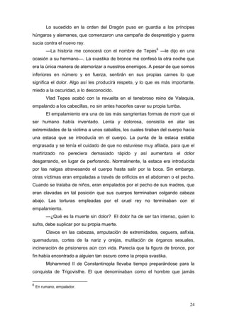 Lo sucedido en la orden del Dragón puso en guardia a los príncipes
húngaros y alemanes, que comenzaron una campaña de desprestigio y guerra
sucia contra el nuevo rey.
         —La historia me conocerá con el nombre de Tepes6 —le dijo en una
ocasión a su hermano—. La svastika de bronce me confesó la otra noche que
era la única manera de atemorizar a nuestros enemigos. A pesar de que somos
inferiores en número y en fuerza, sentirán en sus propias carnes lo que
significa el dolor. Algo así les producirá respeto, y lo que es más importante,
miedo a la oscuridad, a lo desconocido.
         Vlad Tepes acabó con la revuelta en el tenebroso reino de Valaquia,
empalando a los cabecillas, no sin antes hacerles cavar su propia tumba.
         El empalamiento era una de las más sangrientas formas de morir que el
ser humano había inventado. Lenta y dolorosa, consistía en atar las
extremidades de la victima a unos caballos, los cuales tiraban del cuerpo hacía
una estaca que se introducía en el cuerpo. La punta de la estaca estaba
engrasada y se tenía el cuidado de que no estuviese muy afilada, para que el
martirizado no pereciera demasiado rápido y así aumentara el dolor
desgarrando, en lugar de perforando. Normalmente, la estaca era introducida
por las nalgas atravesando el cuerpo hasta salir por la boca. Sin embargo,
otras víctimas eran empaladas a través de orificios en el abdomen o el pecho.
Cuando se trataba de niños, eran empalados por el pecho de sus madres, que
eran clavadas en tal posición que sus cuerpos terminaban colgando cabeza
abajo. Las torturas empleadas por el cruel rey no terminaban con el
empalamiento.
         —¿Qué es la muerte sin dolor? El dolor ha de ser tan intenso, quien lo
sufra, debe suplicar por su propia muerte.
         Clavos en las cabezas, amputación de extremidades, ceguera, asfixia,
quemaduras, cortes de la nariz y orejas, mutilación de órganos sexuales,
incineración de prisioneros aún con vida. Parecía que la figura de bronce, por
fin había encontrado a alguien tan oscuro como la propia svastika.
         Mohammed II de Constantinopla llevaba tiempo preparándose para la
conquista de Trigovisthe. El que denominaban como el hombre que jamás

6
    En rumano, empalador.



                                                                            24
 