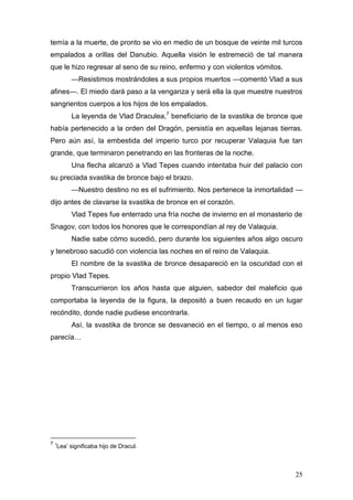 temía a la muerte, de pronto se vio en medio de un bosque de veinte mil turcos
empalados a orillas del Danubio. Aquella visión le estremeció de tal manera
que le hizo regresar al seno de su reino, enfermo y con violentos vómitos.
          —Resistimos mostrándoles a sus propios muertos —comentó Vlad a sus
afines—. El miedo dará paso a la venganza y será ella la que muestre nuestros
sangrientos cuerpos a los hijos de los empalados.
          La leyenda de Vlad Draculea,7 beneficiario de la svastika de bronce que
había pertenecido a la orden del Dragón, persistía en aquellas lejanas tierras.
Pero aún así, la embestida del imperio turco por recuperar Valaquia fue tan
grande, que terminaron penetrando en las fronteras de la noche.
          Una flecha alcanzó a Vlad Tepes cuando intentaba huir del palacio con
su preciada svastika de bronce bajo el brazo.
          —Nuestro destino no es el sufrimiento. Nos pertenece la inmortalidad —
dijo antes de clavarse la svastika de bronce en el corazón.
          Vlad Tepes fue enterrado una fría noche de invierno en el monasterio de
Snagov, con todos los honores que le correspondían al rey de Valaquia.
          Nadie sabe cómo sucedió, pero durante los siguientes años algo oscuro
y tenebroso sacudió con violencia las noches en el reino de Valaquia.
          El nombre de la svastika de bronce desapareció en la oscuridad con el
propio Vlad Tepes.
          Transcurrieron los años hasta que alguien, sabedor del maleficio que
comportaba la leyenda de la figura, la depositó a buen recaudo en un lugar
recóndito, donde nadie pudiese encontrarla.
          Así, la svastika de bronce se desvaneció en el tiempo, o al menos eso
parecía…




7
    ‘Lea’ significaba hijo de Dracul.



                                                                              25
 