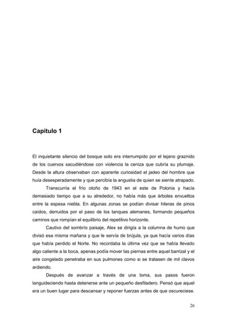 Capitulo 1



El inquietante silencio del bosque solo era interrumpido por el lejano graznido
de los cuervos sacudiéndose con violencia la ceniza que cubría su plumaje.
Desde la altura observaban con aparente curiosidad el jadeo del hombre que
huía desesperadamente y que percibía la angustia de quien se siente atrapado.
      Transcurría el frío otoño de 1943 en el este de Polonia y hacía
demasiado tiempo que a su alrededor, no había más que árboles envueltos
entre la espesa niebla. En algunas zonas se podían divisar hileras de pinos
caídos, derruidos por el paso de los tanques alemanes, formando pequeños
caminos que rompían el equilibrio del repetitivo horizonte.
      Cautivo del sombrío paisaje, Alex se dirigía a la columna de humo que
divisó esa misma mañana y que le servía de brújula, ya que hacía varios días
que había perdido el Norte. No recordaba la última vez que se había llevado
algo caliente a la boca, apenas podía mover las piernas entre aquel barrizal y el
aire congelado penetraba en sus pulmones como si se tratasen de mil clavos
ardiendo.
      Después de avanzar a través de una loma, sus pasos fueron
languideciendo hasta detenerse ante un pequeño desfiladero. Pensó que aquel
era un buen lugar para descansar y reponer fuerzas antes de que oscureciese.


                                                                              26
 