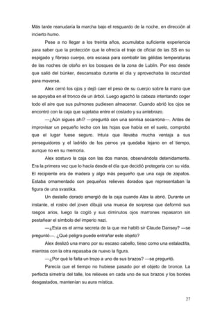 Más tarde reanudaría la marcha bajo el resguardo de la noche, en dirección al
incierto humo.
      Pese a no llegar a los treinta años, acumulaba suficiente experiencia
para saber que la protección que le ofrecía el traje de oficial de las SS en su
espigado y fibroso cuerpo, era escasa para combatir las gélidas temperaturas
de las noches de otoño en los bosques de la zona de Lublin. Por eso desde
que salió del búnker, descansaba durante el día y aprovechaba la oscuridad
para moverse.
      Alex cerró los ojos y dejó caer el peso de su cuerpo sobre la mano que
se apoyaba en el tronco de un árbol. Luego agachó la cabeza intentando coger
todo el aire que sus pulmones pudiesen almacenar. Cuando abrió los ojos se
encontró con la caja que sujetaba entre el costado y su antebrazo.
      —¿Aún sigues ahí? —preguntó con una sonrisa socarrona—. Antes de
improvisar un pequeño lecho con las hojas que había en el suelo, comprobó
que el lugar fuese seguro. Intuía que llevaba mucha ventaja a sus
perseguidores y el ladrido de los perros ya quedaba lejano en el tiempo,
aunque no en su memoria.
      Alex sostuvo la caja con las dos manos, observándola detenidamente.
Era la primera vez que lo hacía desde el día que decidió protegerla con su vida.
El recipiente era de madera y algo más pequeño que una caja de zapatos.
Estaba ornamentado con pequeños relieves dorados que representaban la
figura de una svastika.
      Un destello dorado emergió de la caja cuando Alex la abrió. Durante un
instante, el rostro del joven dibujó una mueca de sorpresa que deformó sus
rasgos arios, luego la cogió y sus diminutos ojos marrones repasaron sin
pestañear el símbolo del imperio nazi.
      —¿Esta es el arma secreta de la que me habló sir Claude Dansey? —se
preguntó—. ¿Qué peligro puede entrañar este objeto?
      Alex deslizó una mano por su escaso cabello, tieso como una estalactita,
mientras con la otra repasaba de nuevo la figura.
      —¿Por qué le falta un trozo a uno de sus brazos? —se preguntó.
      Parecía que el tiempo no hubiese pasado por el objeto de bronce. La
perfecta simetría del talle, los relieves en cada uno de sus brazos y los bordes
desgastados, mantenían su aura mística.


                                                                             27
 