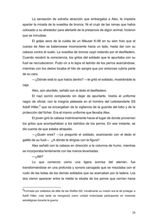 La sensación de extraña atracción que embargaba a Alex, le impedía
apartar la mirada de la svastika de bronce. Ni el crujir de las ramas que había
colocado a su alrededor para alertarle de la presencia de algún animal, hicieron
que se inmutase.
        El golpe seco de la culata de un Máuser K-98 en su sien hizo que el
cuerpo de Alex se balancease inconsciente hacia un lado, hasta dar con su
cabeza contra el suelo. La svastika de bronce cayó rodando por el desfiladero.
Cuando recobró la consciencia, los gritos del soldado que le apuntaba con su
fusil se recrudecieron. Pudo oír a lo lejos el ladrido de los perros acercándose,
mientras con los dedos tocaba el hilo de sangre que por entonces cubría parte
de su cara.
        —¿Dónde está lo que había dentro? —le gritó el soldado, mostrándole la
caja.
        Alex, aún aturdido, señaló con el dedo el desfiladero.
        El nazi sonrió complacido sin dejar de apuntarle. Vestía el uniforme
negro de oficial, con la insignia plateada en el hombro del Leibstandarte SS
Adolf Hitler,8 que se encargaban de la vigilancia de la guarida del lobo y de la
protección del fürher. Era el mismo uniforme que llevaba Alex.
        El joven giró la cabeza instintivamente hacia el lugar de donde provenían
los gritos que acompañaban a los ladridos de los perros. En ese instante, se
dio cuenta de que estaba atrapado.
        —¿Quién eres? —Le preguntó el soldado, acariciando con el dedo el
gatillo de su fusil—. ¿A dónde te dirigías con la figura?
        Alex señaló con la cabeza en dirección a la columna de humo, mientras
se incorporaba lentamente con las manos levantadas.
        —¿Allí?
        Lo    que    comenzó      como    una    ligera    sonrisa    del   alemán,     fue
transformándose en una profunda y sonora carcajada que se mezclaba con el
ruido de las botas de los demás soldados que se acercaban por la ladera. Los
dos vieron aparecer entre la niebla la silueta de los perros que corrían hacia


8
 Formada por soldados de élite de las Waffen-SS, inicialmente su misión era la de proteger a
Adolf Hitler, más tarde se reorganizó como unidad motorizada participando en misiones
estratégicas durante la guerra.



                                                                                         28
 