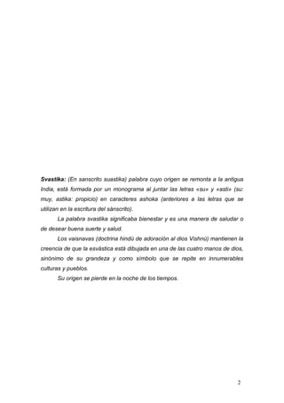 Svastika: (En sanscrito suastika) palabra cuyo origen se remonta a la antigua
India, está formada por un monograma al juntar las letras «su» y «asti» (su:
muy, astika: propicio) en caracteres ashoka (anteriores a las letras que se
utilizan en la escritura del sánscrito).
       La palabra svastika significaba bienestar y es una manera de saludar o
de desear buena suerte y salud.
       Los vaisnavas (doctrina hindú de adoración al dios Vishnú) mantienen la
creencia de que la esvástica está dibujada en una de las cuatro manos de dios,
sinónimo de su grandeza y como símbolo que se repite en innumerables
culturas y pueblos.
       Su origen se pierde en la noche de los tiempos.




                                                                           2
 