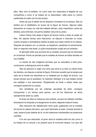 ellos. Alex miró al soldado, vio como este aún observaba la llegada de sus
compañeros y como si se tratase de un depredador, saltó sobre su víctima
partiéndole el cuello con los dos brazos.
       Antes de que el silbido de los disparos irrumpiese en el bosque, Alex se
deslizó por el desfiladero en busca de la figura de bronce. Algunas balas
alcanzaron el cuerpo sin vida del soldado alemán, otras impactaron contra los
árboles, para entonces, los perros estaban cerca de su presa.
       Varios metros más abajo la figura de bronce volvía a estar en poder de
Alex. Sin apenas tiempo para reaccionar, se dispuso a reanudar su huida,
cuando empezó a tambalearse debido al golpe que había sufrido en la cabeza.
Después de tropezar con un arbusto, se desplomó, perdiendo el conocimiento.
Solo un segundo más tarde, un grito ensordecedor surgió de sus entrañas.
       El aterrador dolor que provenía de su costado, provocó que se retorciese
en el barrizal. Pronto se percató que la svastika de bronce se había clavado en
sus costillas.
       La silueta de dos imágenes borrosas que se acercaban a toda prisa,
comenzaron a distinguirse entre la niebla.
       Alex se apresuró a coger una rama que tenía a su lado, la colocó entre
los dientes y se dispuso a extraer la figura. Entonces sucedió que la sangre que
salía de la herida era absorbida en su totalidad por la efigie de bronce. Las
pocas fuerzas que le quedaban, le impedían distinguir si lo que estaba viendo
era realidad o una alucinación. Simplemente se limitó a estirar hasta que
consiguió sacarla de su cuerpo.
       Aún temblando por las violentas sacudidas de dolor, consiguió
incorporarse y sin tiempo para pensar, uno de los doberman se lanzó
salvajemente sobre su cuello.
       El brazo de Alex se interpuso para evitarlo, aunque los afilados colmillos
atravesaron la chaqueta y le desgarraron la carne, llegando hasta el hueso.
       Alex reaccionó tan rápidamente como pudo, golpeando con la svastika
de bronce la cabeza del perro, que cayó fulminado al suelo. Cuando levantó la
vista, observó justo delante de él, al otro doberman mostrándole sus poderosos
colmillos.
       A la vez que retrocedía, el joven situó la svastika entre los dos como si
se tratase de un escudo y se preparó para el inminente ataque. Los ojos del


                                                                              29
 