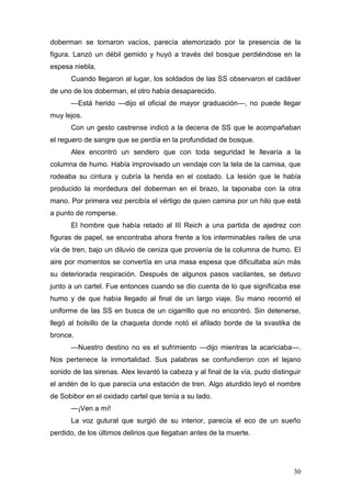doberman se tornaron vacíos, parecía atemorizado por la presencia de la
figura. Lanzó un débil gemido y huyó a través del bosque perdiéndose en la
espesa niebla.
      Cuando llegaron al lugar, los soldados de las SS observaron el cadáver
de uno de los doberman, el otro había desaparecido.
      —Está herido —dijo el oficial de mayor graduación—, no puede llegar
muy lejos.
      Con un gesto castrense indicó a la decena de SS que le acompañaban
el reguero de sangre que se perdía en la profundidad de bosque.
      Alex encontró un sendero que con toda seguridad le llevaría a la
columna de humo. Había improvisado un vendaje con la tela de la camisa, que
rodeaba su cintura y cubría la herida en el costado. La lesión que le había
producido la mordedura del doberman en el brazo, la taponaba con la otra
mano. Por primera vez percibía el vértigo de quien camina por un hilo que está
a punto de romperse.
      El hombre que había retado al III Reich a una partida de ajedrez con
figuras de papel, se encontraba ahora frente a los interminables raíles de una
vía de tren, bajo un diluvio de ceniza que provenía de la columna de humo. El
aire por momentos se convertía en una masa espesa que dificultaba aún más
su deteriorada respiración. Después de algunos pasos vacilantes, se detuvo
junto a un cartel. Fue entonces cuando se dio cuenta de lo que significaba ese
humo y de que había llegado al final de un largo viaje. Su mano recorrió el
uniforme de las SS en busca de un cigarrillo que no encontró. Sin detenerse,
llegó al bolsillo de la chaqueta donde notó el afilado borde de la svastika de
bronce.
      —Nuestro destino no es el sufrimiento —dijo mientras la acariciaba—.
Nos pertenece la inmortalidad. Sus palabras se confundieron con el lejano
sonido de las sirenas. Alex levantó la cabeza y al final de la vía, pudo distinguir
el andén de lo que parecía una estación de tren. Algo aturdido leyó el nombre
de Sobibor en el oxidado cartel que tenía a su lado.
      —¡Ven a mí!
      La voz gutural que surgió de su interior, parecía el eco de un sueño
perdido, de los últimos delirios que llegaban antes de la muerte.




                                                                                30
 