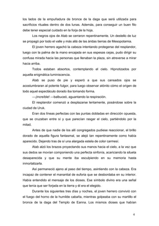 los lados de la empuñadura de bronce de la daga que será utilizada para
sacrificios rituales dentro de dos lunas. Además, para conseguir un buen filo
debe tener especial cuidado en la forja de la hoja.
         Los negros ojos de Atab se cerraron repentinamente. Un destello de luz
se propagó por todo el valle y más allá de las áridas tierras de Mesopotamia.
         El joven herrero agachó la cabeza intentando protegerse del resplandor,
luego con la palma de la mano encajada en sus espesas cejas, pudo dirigir su
confusa mirada hacia las personas que llenaban la plaza, sin atreverse a mirar
hacia arriba.
         Todos estaban absortos, contemplando el cielo. Hipnotizados por
aquella enigmática luminiscencia.
         Atab se puso de pie y esperó a que sus cansados ojos se
acostumbraran al potente fulgor, para luego observar atónito cómo el origen de
todo aquel espectáculo dorado iba tomando forma.
         —¡Increíble! —balbuceó, aguantando la respiración.
         El resplandor comenzó a desplazarse lentamente, posándose sobre la
ciudad de Uruk.
         Eran dos líneas perfectas con las puntas dobladas en dirección opuesta,
que se cruzaban entre sí y que parecían rasgar el cielo, partiéndolo por la
mitad.
         Antes de que nadie de los allí congregados pudiese reaccionar, el brillo
dorado de aquella figura fantasmal, se alejó tan repentinamente como había
aparecido. Dejando tras de sí una alargada estela de color carmesí.
         Atab alzó los brazos proyectando sus manos hacia el cielo, a la vez que
sus dedos se movían componiendo una perfecta sinfonía, acariciando la silueta
desaparecida y que su mente iba esculpiendo en su memoria hasta
inmortalizarla.
         Así permaneció ajeno al paso del tiempo, asintiendo con la cabeza. Era
incapaz de contener el manantial de euforia que se desbordaba en su interior.
Había entendido el mensaje de los dioses. Ese símbolo divino era una señal
que tenía que ser forjada en la tierra y él era el elegido.
         Durante los siguientes tres días y noches, el joven herrero convivió con
el fuego del horno de la humilde cabaña, mientras golpeaba con su martillo el
bronce de la daga del Templo de Eanna. Los mismos dioses que habían


                                                                                4
 