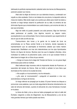 delineado la perfecta representación celestial sobre las tierras de Mesopotamia,
parecían poseer sus manos.
       Atab alzó la efigie de bronce con sus doloridos brazos y contempló con
orgullo su obra acabada. Como si se tratase de una pluma, la depositó sobre la
mesa de madera. Más tarde cogió una cuerda que utilizó para medir los lados y
durante un largo tiempo observó la perfección de su talle, la simetría de las
diminutas figuras que ornamentaban sus cuatro brazos y por encima de todo, la
paz que emanaba.
       Algo tan bello no puede poseerlo una sola persona. Algo tan hermoso
debe pertenecer al pueblo. Una lágrima recorrió su áspero rostro,
acompañando la voz entrecortada. Era la misma sensación que experimentó el
día en que el cielo se tiñó de rojo.
       Transcurrieron dos lunas y la gente de la ciudad de Uruk se
arremolinaba en la Plaza central frente a la herrería, donde reposaba la
representación que se asemejaba al fenómeno celeste que todos habían
presenciado. Desfilaban uno tras otro deteniéndose con los ojos hipnotizados
frente a la figura de bronce. Muchos eran los que le dejaban ofrendas, otros
inclinaban la rodilla en el polvoriento suelo, como si lo que tuviesen frente a
ellos fuera la imagen de un Dios al que venerar.
       —Vengo en busca de la daga del Templo de Eanna. La voz grave llegó
abriéndose paso entre la multitud.
       Atab balbuceó algo inconexo ante la imponente silueta de Puannum, el
sacerdote del templo de Eanna. Este se limitó a señalar la luna llena que
iluminaba la fría noche en la ciudad de Uruk.
       —Ha surgido un inconveniente y me he retrasado...
       —¿Es este el inconveniente? —preguntó el sacerdote a viva voz,
acercándose a la figura de bronce.
       Un largo silencio se propagó por la plaza. El joven herrero se dispuso a
pronunciar unas palabras, que con toda seguridad le llevarían directamente a la
sala de torturas del templo, cuando el estruendo de unas herraduras irrumpió
en la plaza.
       La fama de Atab y de su obra se había propagado por todo el valle del
Éufrates. Llegando a oídos de Gilgamesh, rey de Mesopotamia y uno de los
más grandes héroes que había pisado esa tierra.


                                                                             5
 