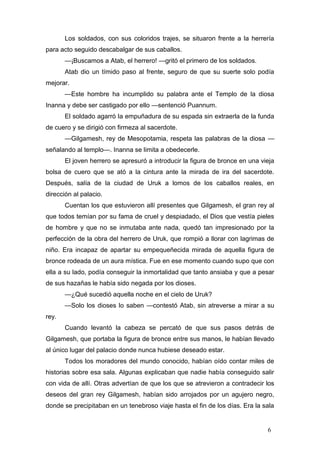 Los soldados, con sus coloridos trajes, se situaron frente a la herrería
para acto seguido descabalgar de sus caballos.
       —¡Buscamos a Atab, el herrero! —gritó el primero de los soldados.
       Atab dio un tímido paso al frente, seguro de que su suerte solo podía
mejorar.
       —Este hombre ha incumplido su palabra ante el Templo de la diosa
Inanna y debe ser castigado por ello —sentenció Puannum.
       El soldado agarró la empuñadura de su espada sin extraerla de la funda
de cuero y se dirigió con firmeza al sacerdote.
       —Gilgamesh, rey de Mesopotamia, respeta las palabras de la diosa —
señalando al templo—. Inanna se limita a obedecerle.
       El joven herrero se apresuró a introducir la figura de bronce en una vieja
bolsa de cuero que se ató a la cintura ante la mirada de ira del sacerdote.
Después, salía de la ciudad de Uruk a lomos de los caballos reales, en
dirección al palacio.
       Cuentan los que estuvieron allí presentes que Gilgamesh, el gran rey al
que todos temían por su fama de cruel y despiadado, el Dios que vestía pieles
de hombre y que no se inmutaba ante nada, quedó tan impresionado por la
perfección de la obra del herrero de Uruk, que rompió a llorar con lagrimas de
niño. Era incapaz de apartar su empequeñecida mirada de aquella figura de
bronce rodeada de un aura mística. Fue en ese momento cuando supo que con
ella a su lado, podía conseguir la inmortalidad que tanto ansiaba y que a pesar
de sus hazañas le había sido negada por los dioses.
       —¿Qué sucedió aquella noche en el cielo de Uruk?
       —Solo los dioses lo saben —contestó Atab, sin atreverse a mirar a su
rey.
       Cuando levantó la cabeza se percató de que sus pasos detrás de
Gilgamesh, que portaba la figura de bronce entre sus manos, le habían llevado
al único lugar del palacio donde nunca hubiese deseado estar.
       Todos los moradores del mundo conocido, habían oído contar miles de
historias sobre esa sala. Algunas explicaban que nadie había conseguido salir
con vida de allí. Otras advertían de que los que se atrevieron a contradecir los
deseos del gran rey Gilgamesh, habían sido arrojados por un agujero negro,
donde se precipitaban en un tenebroso viaje hasta el fin de los días. Era la sala


                                                                              6
 