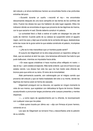del oráculo y el ahora tembloroso herrero se encontraba frente a las profundas
entrañas del pozo.
      —Sucedió durante un sueño —recordó el rey— me encontraba
descansando después de una dura campaña en las tierras de los confines del
reino. Fueron los dioses los que me hablaron de este lugar sagrado. Ellos me
indicaron dónde se encontraba el agua que provenía de las lágrimas de Inanna,
con la que saciaría mi sed. Donde debería construir mi palacio.
      La curiosidad llevó a Atab a estirar el cuello sin despegar los pies del
suelo de mármol. Cuando parte de su cabeza se suspendió sobre el agujero
negro, cerró los ojos y dejó que el sonido de la corriente del agua, deslizándose
entre las rocas de la gruta sobre la que estaba construido el palacio, irrumpiese
en su oído.
      —¿No es lo más maravilloso que un hombre puede sentir?
      El susurro de Gilgamesh en la otra oreja provocó un repentino vértigo en
Atab, que se acentuó al abrir los ojos. Una temerosa afirmación fue todo lo que
pudo balbucear, mientras se impulsaba hacia atrás.
      —En esas aguas cristalinas vi hace muchos años reflejado mi rostro —
dijo el rey— pero estaba envejecido. Más tarde entendí, que era el futuro lo que
estaba viendo. Los dioses han sido los que me han traído esta ofrenda de
bronce para que entre en su reino. El reino de la inmortalidad.
      Atab permanecía ausente, aún sobrecogido por el mágico sonido que
provenía del oráculo y que se había trasladado del oído a su mente, donde las
lágrimas de Inanna caían en forma de cascada.
      Gilgamesh prosiguió con su discurso, sin apartar en ningún momento la
vista de sus manos, que sujetaban con delicadeza la figura de bronce. Estaba
acostumbrado a pronunciar largas proclamas ante cuerpos presentes y mentes
dispersas.
      —... y como signo de agradecimiento por tu ofrenda, te recompensaré
con cualquier cosa que me pidas.
      —Solo quiero tocarla por última vez —dijo con firmeza el joven herrero,
volviendo en sí.
      Los ojos de Gilgamesh se tornaron fríos y desconfiados ante la petición
de su súbdito.




                                                                              7
 
