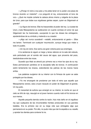 —¿Pongo mi reino a tus pies y me pides tener en tu poder una pieza de
bronce durante un instante? —Le preguntó el rey, endureciendo el tono de
voz— ¿Qué me impide cortarte la cabeza ahora mismo y colgarla de la plaza
de Uruk, para que todas sus orgullosas gentes sepan, quien es Gilgamesh el
grande?
          —La figura de bronce. Ella ha trascendido al poder del rey. La ciudad de
Uruk y toda Mesopotamia se sublevarían en cuanto corriese el rumor de que
Gilgamesh les ha traicionado, usurpando lo que los dioses les entregaron,
apoderándose de su símbolo y matando a su creador.
          —¡Algo así nunca sucederá! —estalló, endureciendo el gesto—. Ellos
me temen. Terminaré con cualquier insurrección, aunque tenga que matar a
todo mi pueblo.
          —Un rey sin reino. Eso sería una gran victoria para sus enemigos.
          A la sentencia le siguió un largo y tenso silencio en la sala del oráculo,
solo perturbado por el sonido del cauce del agua, que provenía del pozo,
deslizándose entre las rocas.
          Sucedió que Atab se atrevió por primera vez a mirar los ojos de su rey.
Estos permanecían perdidos en la esculpida talla de bronce. A continuación
estiró lentamente los brazos, extendiendo las palmas de las manos hacia
arriba.
          Las palabras surgieron de su interior con la firmeza de quien se sabe
protegido por los dioses.
          —Yo me encargaré de proclamar por todo el reino que aquello que
Mesopotamia venera, esta a buen recaudo en poder de Gilgamesh el grande.
Un rey justo.
          El manantial de euforia que emergió en su interior, la noche en que el
cielo se tiñó de rojo, resurgió en el joven herrero cuando notó el frío bronce en
sus manos.
          Aquella pequeña derrota contra la razón, hizo más daño en el orgulloso
rey que cualquiera de las innumerables heridas producidas en sus grandes
batallas. Era la primera vez en su larga vida que entregaba algo que
permanecía en su poder. Por ello, no pudo más que dar la espalda a su vasallo
y apretar los dientes para contener la ira.




                                                                                 8
 