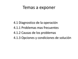 Temas a exponer
4.1 Diagnostico de la operación
4.1.1 Problemas mas frecuentes
4.1.2 Causas de los problemas
4.1.3 Opciones y condiciones de solución
 