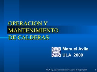 OPERACION Y
MANTENIMIENTO
DE CALDERAS
                           Manuel Avila
                           ULA 2009


         ULA Ing. de Mantenimiento Calderas de Vapor 2009   1
 