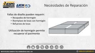 Necesidades de Reparación
Fallas de diseño pueden requerir:
• Recapados de hormigón
• Reemplazo de losas con hormigón
• Refuerzos de losas
Utilización de hormigón permite
recuperar el pavimento
 
