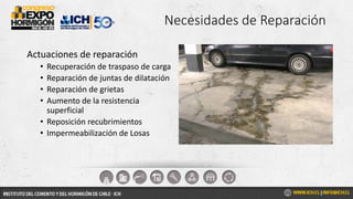 Necesidades de Reparación
Actuaciones de reparación
• Recuperación de traspaso de carga
• Reparación de juntas de dilatación
• Reparación de grietas
• Aumento de la resistencia
superficial
• Reposición recubrimientos
• Impermeabilización de Losas
 