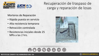 Recuperación de traspaso de
carga y reparación de losas
Morteros de Reparación
• Rápida puesta en servicio
• Alta resistencia temprana
• Retracción controlada
• Resistencias iniciales desde 25
MPa a las 2 hrs.
 