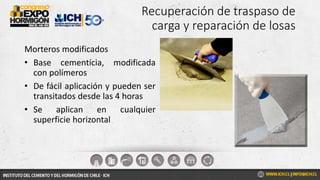 Recuperación de traspaso de
carga y reparación de losas
Morteros modificados
• Base cementícia, modificada
con polímeros
• De fácil aplicación y pueden ser
transitados desde las 4 horas
• Se aplican en cualquier
superficie horizontal
 
