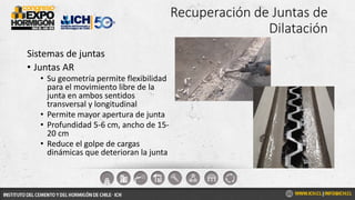 Recuperación de Juntas de
Dilatación
Sistemas de juntas
• Juntas AR
• Su geometría permite flexibilidad
para el movimiento libre de la
junta en ambos sentidos
transversal y longitudinal
• Permite mayor apertura de junta
• Profundidad 5-6 cm, ancho de 15-
20 cm
• Reduce el golpe de cargas
dinámicas que deterioran la junta
 