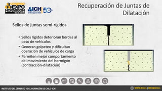 Recuperación de Juntas de
Dilatación
Sellos de juntas semi-rígidos
• Sellos rígidos deterioran bordes al
paso de vehículos
• Generan golpeteo y dificultan
operación de vehículos de carga
• Permiten mejor comportamiento
del movimiento del hormigón
(contracción-dilatación)
 