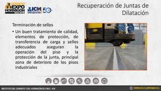 Recuperación de Juntas de
Dilatación
Terminación de sellos
• Un buen tratamiento de calidad,
elementos de protección, de
transferencia de carga y sellos
adecuados aseguran la
operación del piso y la
protección de la junta, principal
zona de deterioro de los pisos
industriales
 
