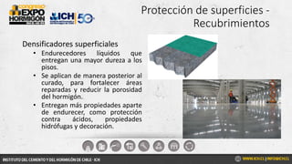 Protección de superficies -
Recubrimientos
Densificadores superficiales
• Endurecedores líquidos que
entregan una mayor dureza a los
pisos.
• Se aplican de manera posterior al
curado, para fortalecer áreas
reparadas y reducir la porosidad
del hormigón.
• Entregan más propiedades aparte
de endurecer, como protección
contra ácidos, propiedades
hidrófugas y decoración.
 