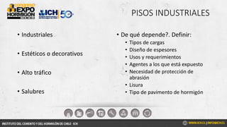 PISOS INDUSTRIALES
• Industriales
• Estéticos o decorativos
• Alto tráfico
• Salubres
• De qué depende?. Definir:
• Tipos de cargas
• Diseño de espesores
• Usos y requerimientos
• Agentes a los que está expuesto
• Necesidad de protección de
abrasión
• Lisura
• Tipo de pavimento de hormigón
 