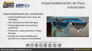 Impermeabilización de Pisos
Industriales
Impermeabilización por cristalización
• Impermeabilización de la masa del
hormigón
• Alta resistencia al paso del agua
• Simple aplicación como pintura
superficial
• Protección a altas presiones y flujos
de agua
• Proceso de impermeabilización
permite una mejora en durabilidad
 