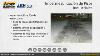 Impermeabilización de Pisos
Industriales
• Impermeabilización de
estructuras
• Sello de fisuras con filtraciones de
agua
• Sistema sencillo de aplicación y
solución efectiva
• Sistemas de muy baja viscosidad y
alta penetración al interior del
suelo
 