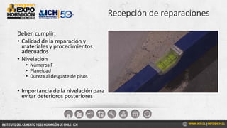 Recepción de reparaciones
Deben cumplir:
• Calidad de la reparación y
materiales y procedimientos
adecuados
• Nivelación
• Números F
• Planeidad
• Dureza al desgaste de pisos
• Importancia de la nivelación para
evitar deterioros posteriores
 