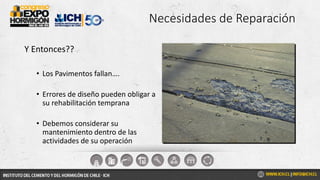 Necesidades de Reparación
Y Entonces??
• Los Pavimentos fallan….
• Errores de diseño pueden obligar a
su rehabilitación temprana
• Debemos considerar su
mantenimiento dentro de las
actividades de su operación
 
