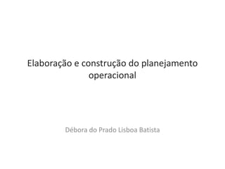 Elaboração e construção do planejamento
               operacional




        Débora do Prado Lisboa Batista
 