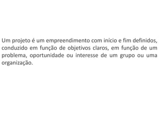 Um projeto é um empreendimento com início e fim definidos,
conduzido em função de objetivos claros, em função de um
problema, oportunidade ou interesse de um grupo ou uma
organização.
 