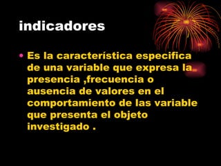 indicadores Es la característica especifica de una variable que expresa la presencia ,frecuencia o ausencia de valores en el comportamiento de las variable que presenta el objeto investigado . 