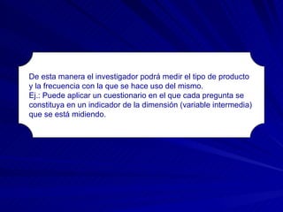 De esta manera el investigador podrá medir el tipo de producto y la frecuencia con la que se hace uso del mismo. Ej.: Puede aplicar un cuestionario en el que cada pregunta se  constituya en un indicador de la dimensión (variable intermedia)  que se está midiendo. 
