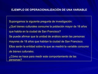 EJEMPLO DE OPERACIONALIZACIÓN DE UNA VARIABLE Supongamos la siguiente pregunta de investigación: ¿Qué bienes culturales consume la población mayor de 18 años  que habita en la ciudad de San Francisco? Se puede afirmar que la unidad de análisis serán las personas mayores de 18 años que habitan la ciudad de San Francisco. Ellos serán la entidad sobre la que se medirá la variable  consumo de bienes culturales . ¿Cómo se hace para medir este comportamiento de las personas? 