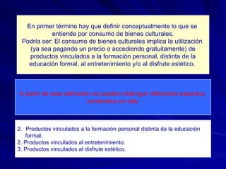 En primer término hay que definir conceptualmente lo que se  entiende por consumo de bienes culturales. Podría ser: El consumo de bienes culturales implica la utilización  (ya sea pagando un precio o accediendo gratuitamente) de productos vinculados a la formación personal, distinta de la educación formal, al entretenimiento y/o al disfrute estético.  A partir de esta definición se pueden distinguir diferentes aspectos  contenidos en ella: Productos vinculados a la formación personal distinta de la educación formal. 2. Productos vinculados al entretenimiento. 3. Productos vinculados al disfrute estético. 