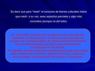 Es decir que para “medir” el consumo de bienes culturales habrá  que medir, a su vez, esos aspectos parciales y algo más  concretos (aunque no del todo).  Ej.: Para medir una de las tres dimensiones:  uso de productos vinculados al entretenimiento , se deberá analizar qué tipo de  producto usa la población objeto de estudio como entretenimiento. Para eso habrá también que definir qué actividades son  consideradas en ese sentido. Por ejemplo, se podría incluir en esa dimensión a productos usados para la realización de hobbies, alquiler de películas, compra de libros, revistas, concurrencia al cine, al teatro, a bibliotecas. 