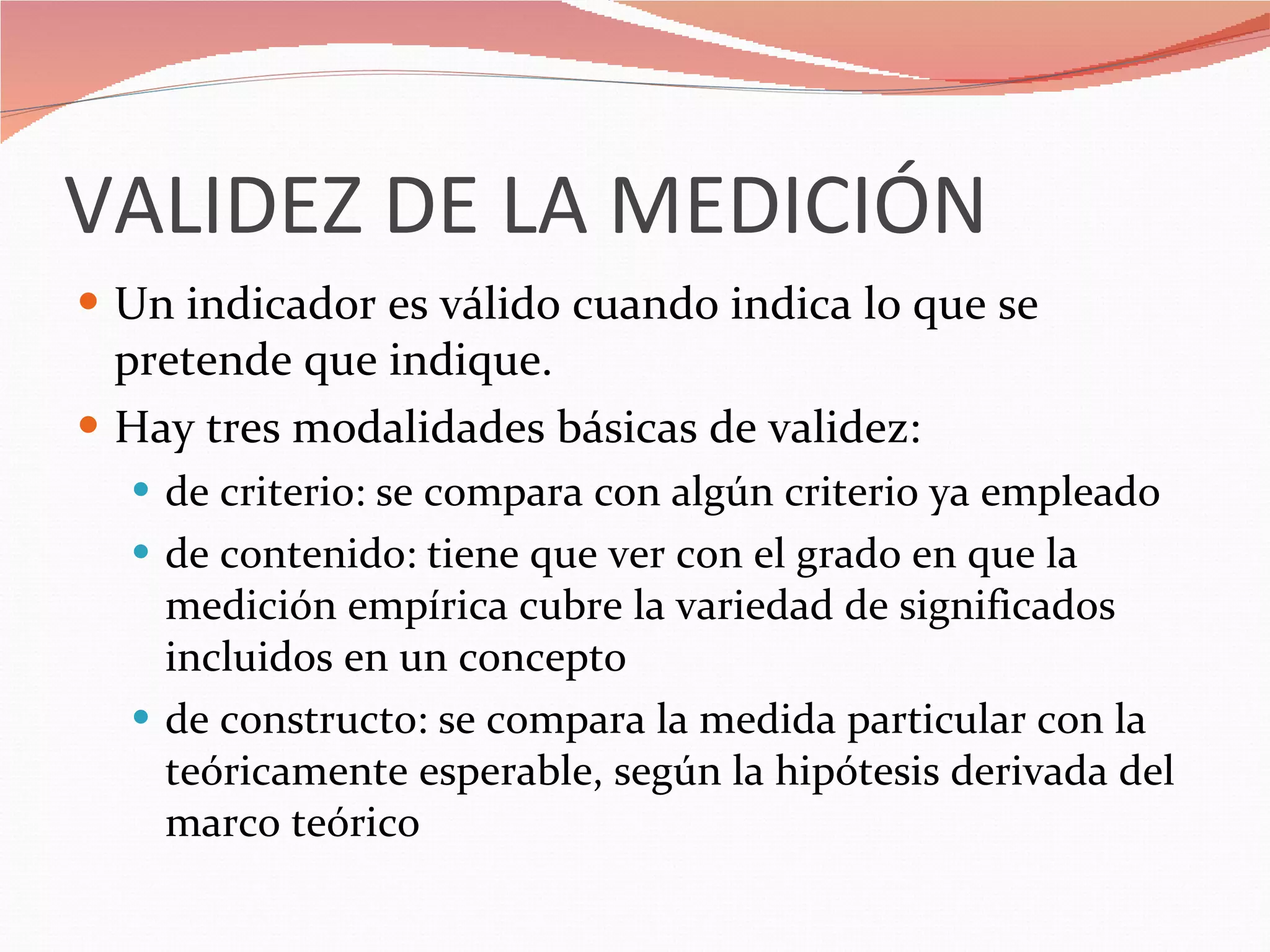 VALIDEZ DE LA MEDICIÓN Un indicador es válido cuando indica lo que se pretende que indique. Hay tres modalidades básicas de validez: de criterio: se compara con algún criterio ya empleado de contenido: tiene que ver con el grado en que la medición empírica cubre la variedad de significados incluidos en un concepto de constructo: se compara la medida particular con la teóricamente esperable, según la hipótesis derivada del marco teórico 