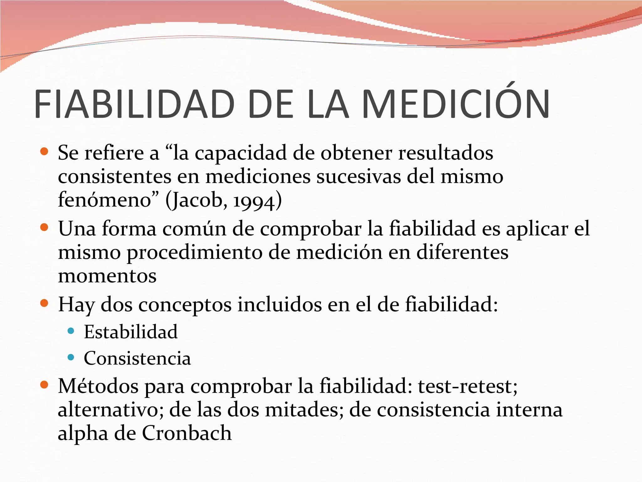 FIABILIDAD DE LA MEDICIÓN Se refiere a “la capacidad de obtener resultados consistentes en mediciones sucesivas del mismo fenómeno” (Jacob, 1994) Una forma común de comprobar la fiabilidad es aplicar el mismo procedimiento de medición en diferentes momentos Hay dos conceptos incluidos en el de fiabilidad: Estabilidad Consistencia  Métodos para comprobar la fiabilidad: test-retest; alternativo; de las dos mitades; de consistencia interna alpha de Cronbach 
