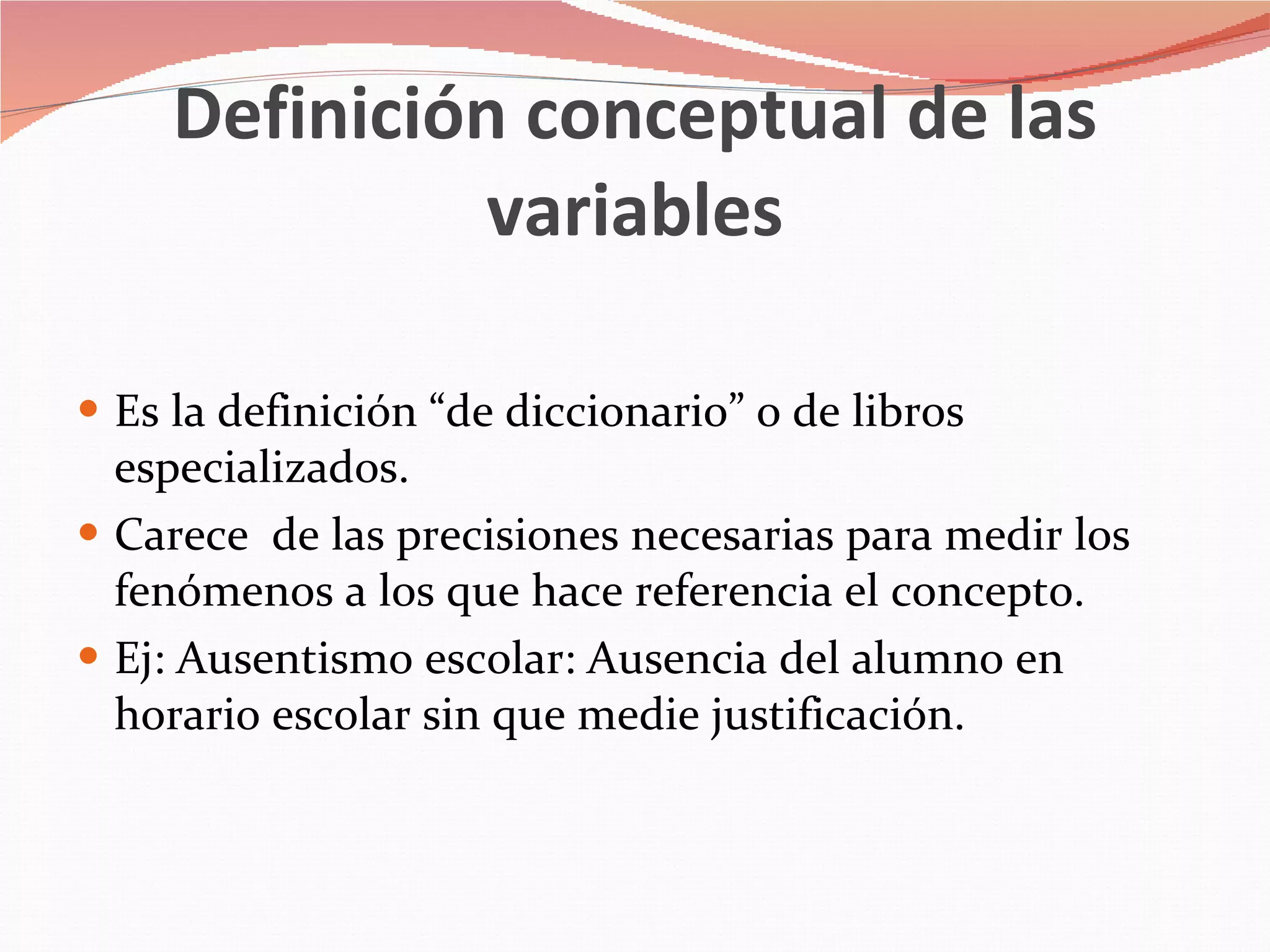 Definición conceptual de las variables Es la definición “de diccionario” o de libros especializados. Carece  de las precisiones necesarias para medir los fenómenos a los que hace referencia el concepto. Ej: Ausentismo escolar: Ausencia del alumno en horario escolar sin que medie justificación. 