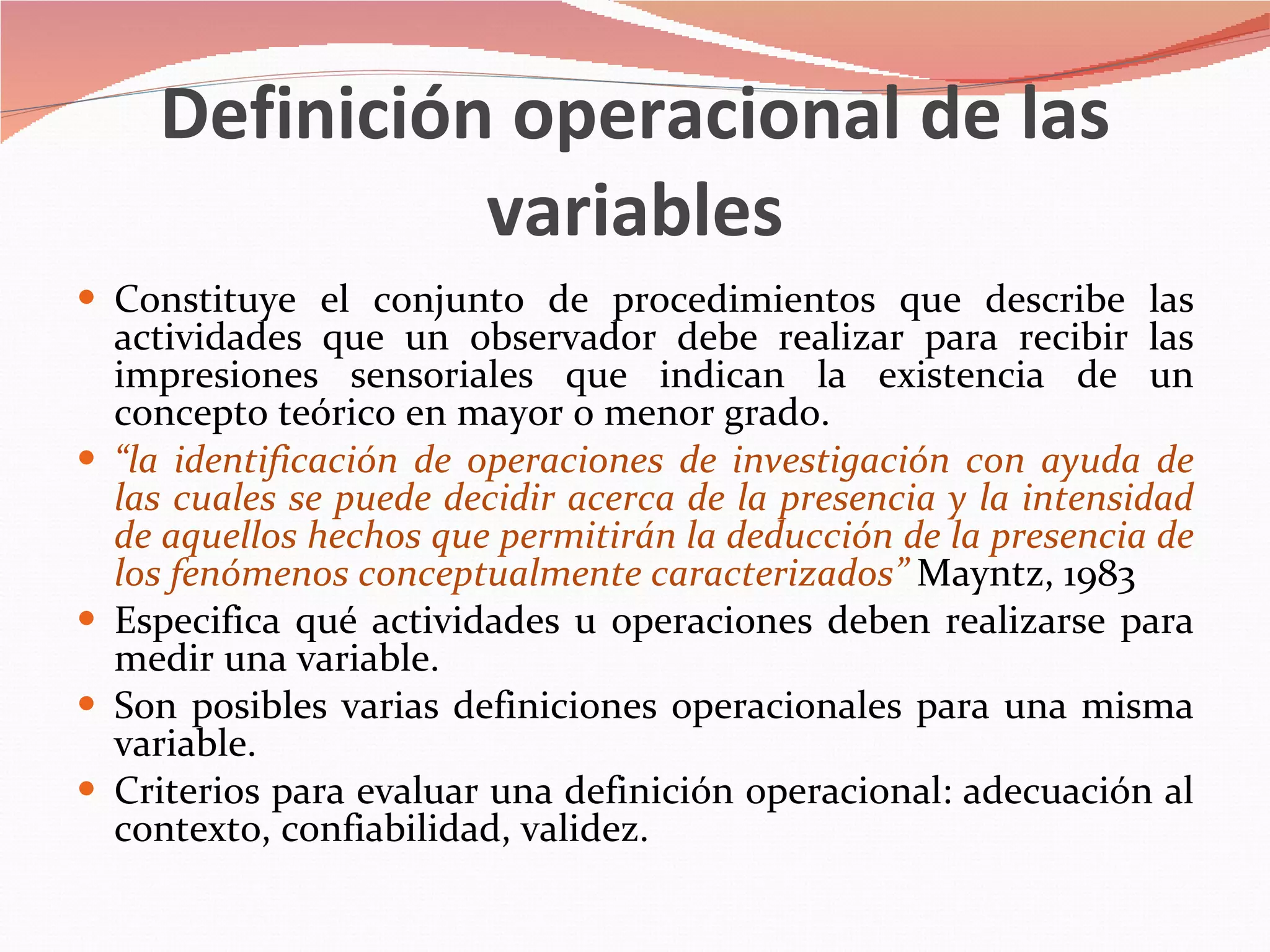 Definición operacional de las variables Constituye el conjunto de procedimientos que describe las actividades que un observador debe realizar para recibir las impresiones sensoriales que indican la existencia de un concepto teórico en mayor o menor grado. “ la identificación de operaciones de investigación con ayuda de las cuales se puede decidir acerca de la presencia y la intensidad de aquellos hechos que permitirán la deducción de la presencia de los fenómenos conceptualmente caracterizados”  Mayntz, 1983 Especifica qué actividades u operaciones deben realizarse para medir una variable. Son posibles varias definiciones operacionales para una misma variable. Criterios para evaluar una definición operacional: adecuación al contexto, confiabilidad, validez. 