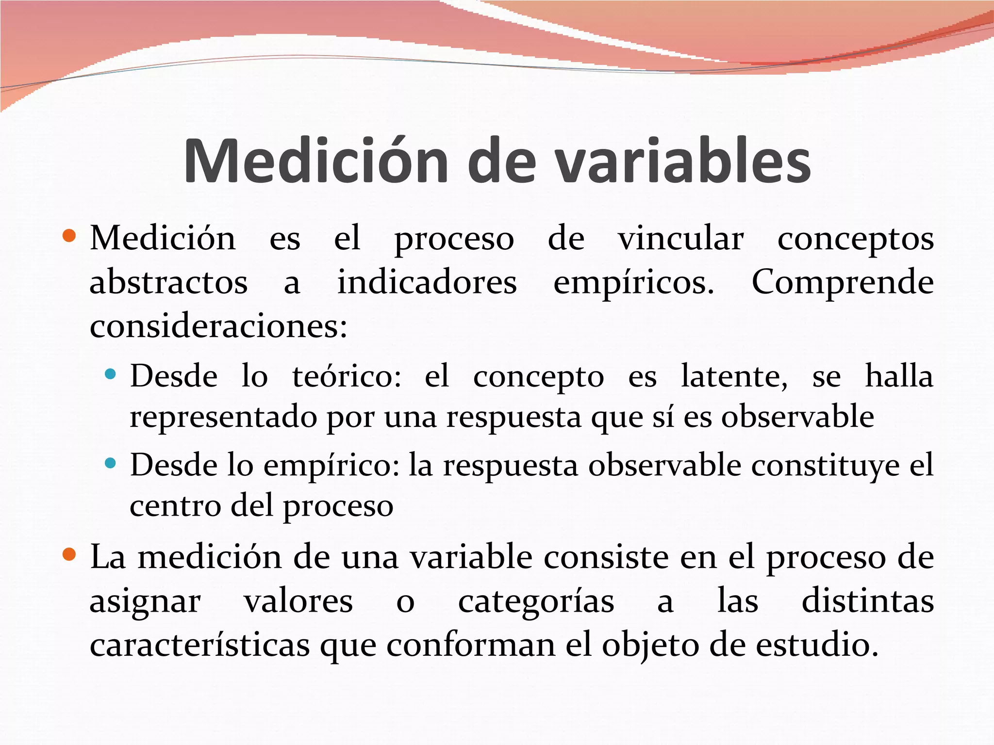 Medición de variables Medición es el proceso de vincular conceptos abstractos a indicadores empíricos. Comprende consideraciones: Desde lo teórico: el concepto es latente, se halla representado por una respuesta que sí es observable Desde lo empírico: la respuesta observable constituye el centro del proceso La medición de una variable consiste en el proceso de asignar valores o categorías a las distintas características que conforman el objeto de estudio. 