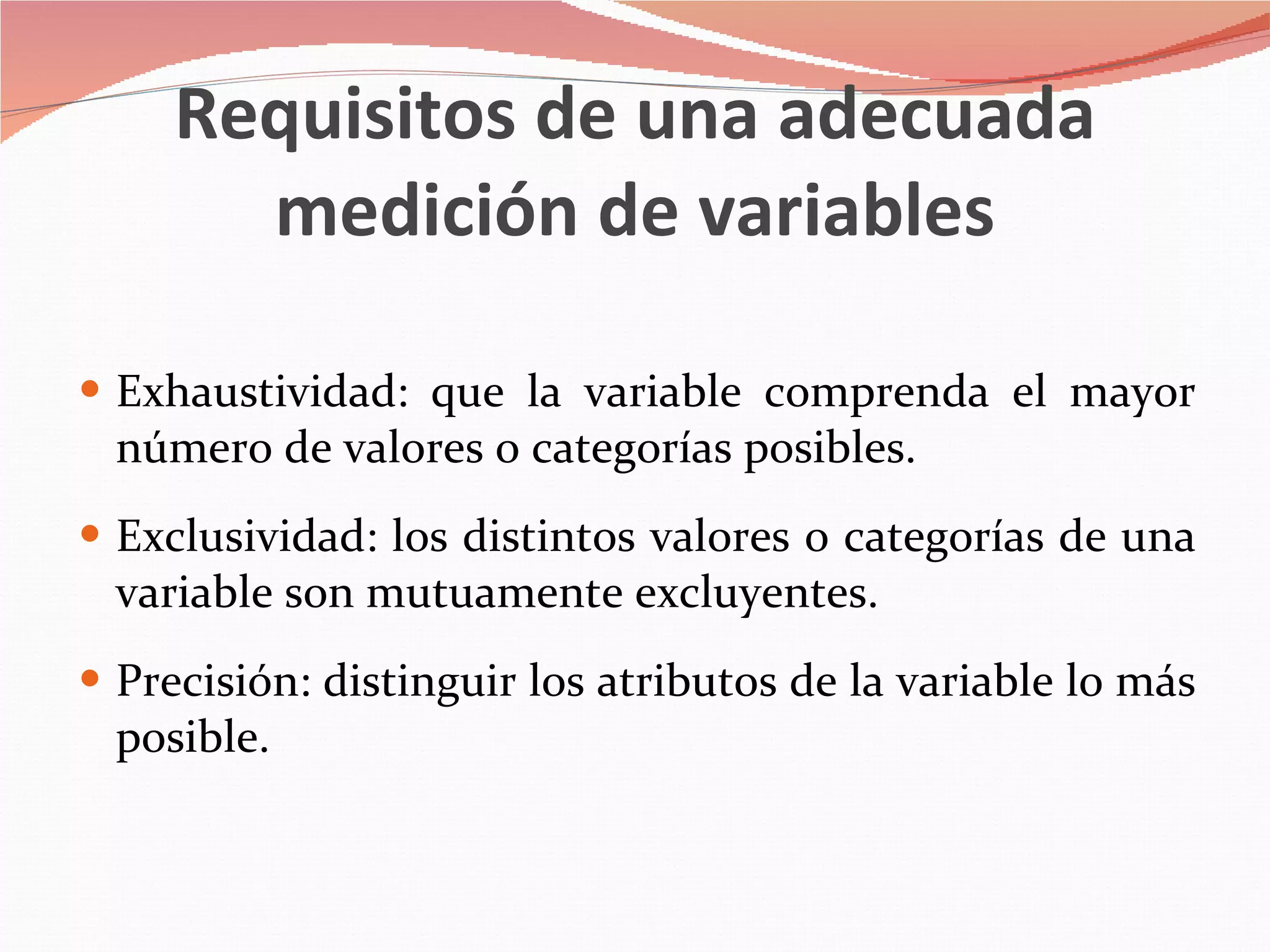 Requisitos de una adecuada medición de variables Exhaustividad: que la variable comprenda el mayor número de valores o categorías posibles. Exclusividad: los distintos valores o categorías de una variable son mutuamente excluyentes. Precisión: distinguir los atributos de la variable lo más posible. 