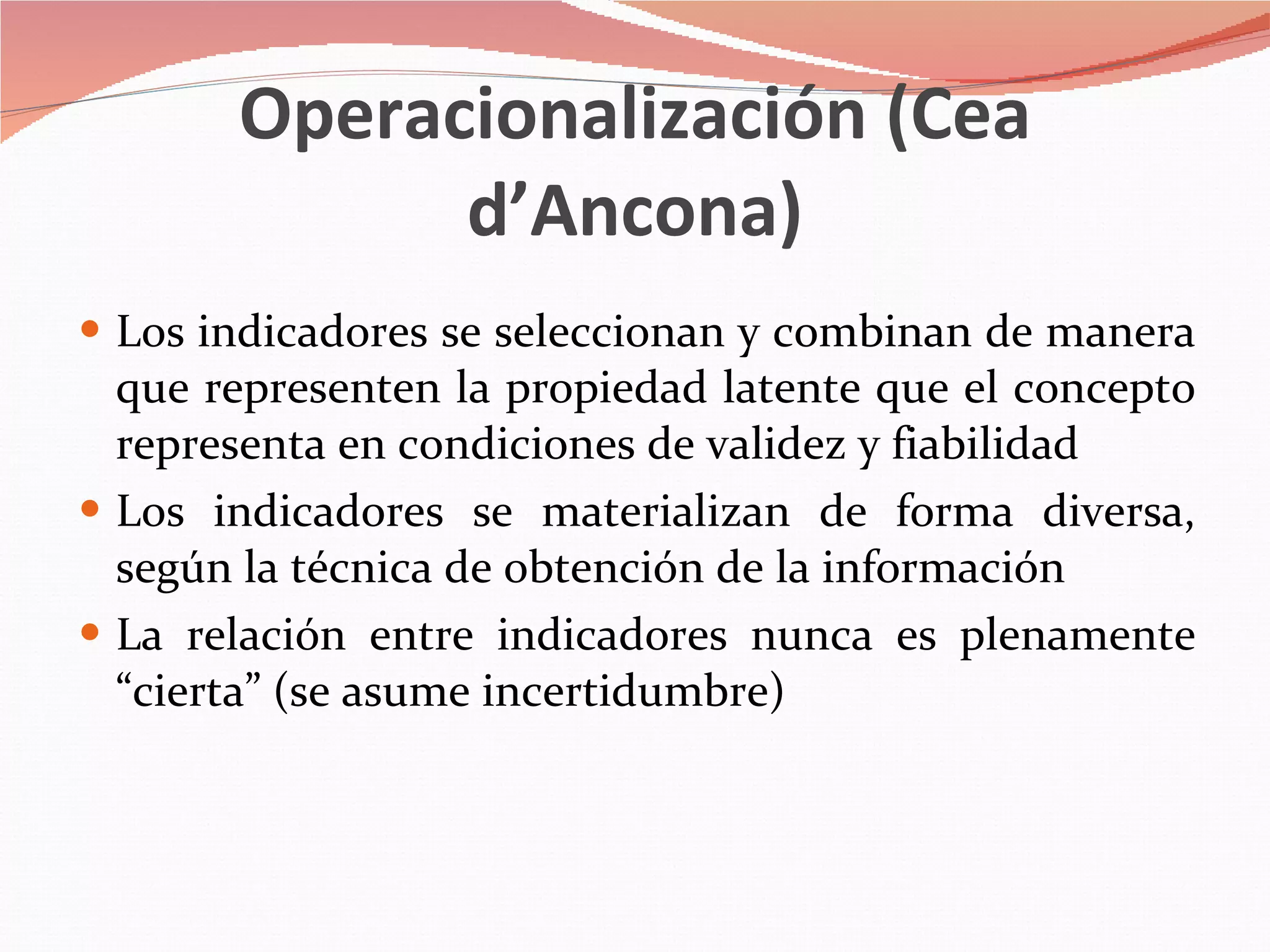 Operacionalización (Cea d’Ancona) Los indicadores se seleccionan y combinan de manera que representen la propiedad latente que el concepto representa en condiciones de validez y fiabilidad Los indicadores se materializan de forma diversa, según la técnica de obtención de la información La relación entre indicadores nunca es plenamente “cierta” (se asume incertidumbre) 