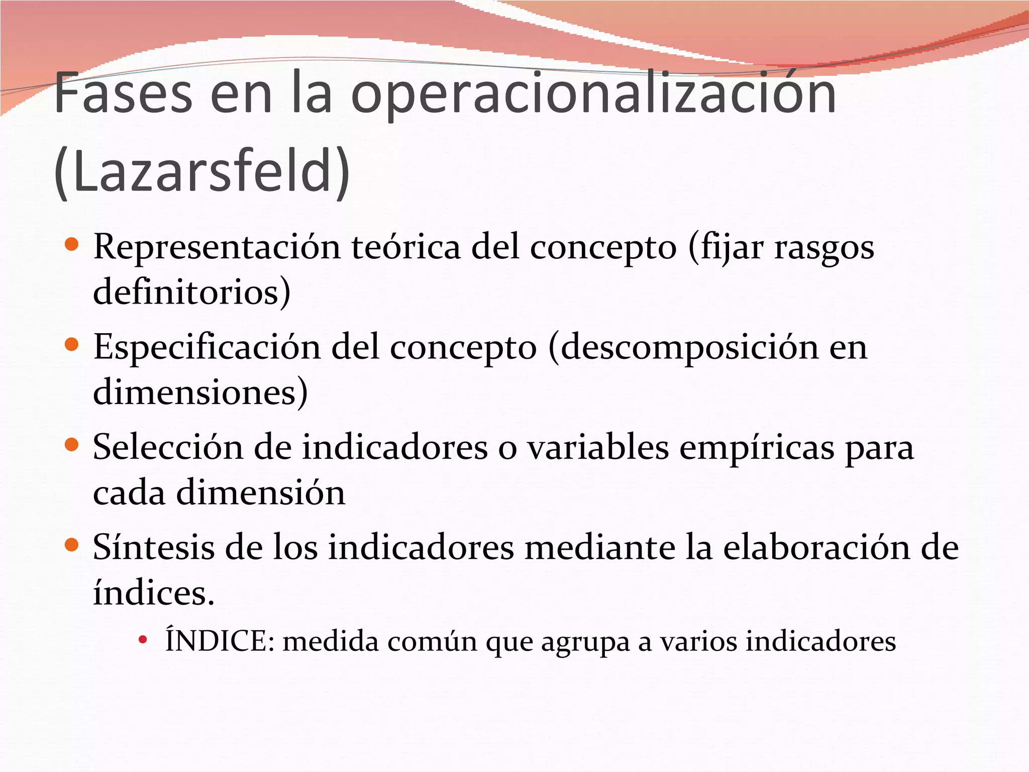 Fases en la operacionalización (Lazarsfeld) Representación teórica del concepto (fijar rasgos definitorios) Especificación del concepto (descomposición en dimensiones) Selección de indicadores o variables empíricas para cada dimensión Síntesis de los indicadores mediante la elaboración de índices. ÍNDICE: medida común que agrupa a varios indicadores 